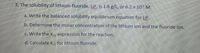 3. The solubility of lithium fluoride, LiF, is 1.6 g/L, or 6.2 x 10 M.
a. Write the balanced solubility equilibrium equation for LIF.
b. Determine the molar concentration of the lithium ion and the fluoride ion.
c. Write the K, expression for the reaction.
d. Calculate K., for lithium fluoride.
