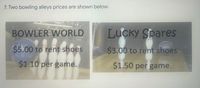 7. Two bowling alleys prices are shown below.
BOWLER WORLD
Lucky Spares
$5.00 to rent shoes
$3.00 to rent shoes
$1.10 per game.
$1.50 per game.
