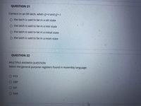 QUESTION 21
Correct! In an SR latch, when Q=0 and Q'=1
the latch is said to be in a set state
O the latch is said to be in a rest state
the latch is said to be in a initial state
O the latch is said to be in a reset state
QUESTION 22
MULTIPLE ANSWER QUESTION
Select the general purpose registers found in Assembly language:
OECX
EBP
EIP
EAX
口ロ□
