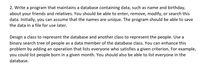 2. Write a program that maintains a database containing data, such as name and birthday,
about your friends and relatives. You should be able to enter, remove, modify, or search this
data. Initially, you can assume that the names are unique. The program should be able to save
the data in a file for use later.
Design a class to represent the database and another class to represent the people. Use a
binary search tree of people as a data member of the database class. You can enhance this
problem by adding an operation that lists everyone who satisfies a given criterion. For example,
you could list people born in a given month. You should also be able to list everyone in the
database.

