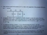 3. If the current in the 8.0-2 resistor is 0.5 A, what is the magnitude of the potential difference,
for C -resistor?
22
20
CS 20
162
4. A magnetic field of 5.00 T is applied to a bubble chamber to make the tracks of electrons
identifiable by the radius of the circles they move in. If a high-energy electron moves along
an arc of a 10 cm circle, what is angular momentum of the electron? [q = 60 x 10-19 C, m=
9 x 10-31 kg]
%3D
5: A conductor carrying a current I = 5.0 A is directed along the positive x axis and
perpendicular to a uniform magnetic field. A magnetic force per unit length of 0.2 N /m acts
on the conductor in the negative Z direction. Determine (a) the magnitude and (b) the
direction of the magnetic field in the region through which the current passes
6. If length of the arc is 20 cm, radius R-8 cm and a current through loop I 20 A, what is the
magnitude and direction of the magnetic field at the center O (fig.3)? (show step by step
solution)
%3D
