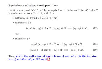 Equivalence relations “are" partitions.
Let S be a set, and RC S × S be an equivalence relation on S, i.e. RC S × S
is a relation between S and S, and Ris
• reflexive, i.e. for all s € S, (s, s) ≤ R,
• symmetric, i.e.
and
for all (8₁, 82) € S × S, (S1, S2) ≤ R
transitive, i.e.
($2,81) € R,
for all (8₁, 82) € S × S for all (s2, 83) € S × S,
(81, 82) € R and (82, 83) € R
($1,$3) € R.
(17)
(18)
(19)
Then, prove the collection of equivalence classes of S via the (equiva-
lence) relation R partitions S1