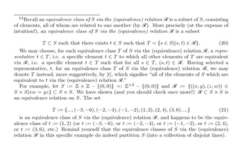 14Recall an equivalence class of S via the (equivalence) relation R is a subset of S, consisting
of elements, all of whom are related to one another (by R). More precisely (at the expense of
intuition!), an equivalence class of S via the (equivalence) relation R is a subset
(20)
TCS such that there exists t € S such that T = :{s € S|(s, t) ≤ R}.
We may choose, for each equivalence class T of S via the (equivalence) relation R, a repre-
sentative t € T, i.e. a specific element t € T to which all other elements of T are equivalent
via R, i.e. a specific element t € T such that for all s € T, (s, t) € R. Having selected a
representative, t, for an equivalence class T of S via the (equivalence) relation R, we may
denote T instead, more suggestively, by [t], which signifies “all of the elements of S which are
equivalent to t via the (equivalence) relation R.”"
-
For example, let S := Z × Z − {(0,0)} =: Z×² – {(0,0)} and R := {((x, y), (z, w)) €
Sx S|xw = yz} C S x S. We have shown (and you should check once more!) RC S x S is
an equivalence relation on S. The set
T := {..., (-3, −6), (−2, −4), (−1, −2), (1, 2), (2, 4), (3, 6), ...}
(21)
is an equivalence class of S via the (equivalence) relation R, and happens to be the equiv-
alence class of t := (1, 2) (ort := (−3, −6), or t := (−2, −4), or t := (−1, −2), or t := : (2,4),
or t := (3,6), etc.) Remind yourself that the equivalence classes of S via the (equivalence)
relation in this specific example do indeed partition S (into a collection of disjoint lines).