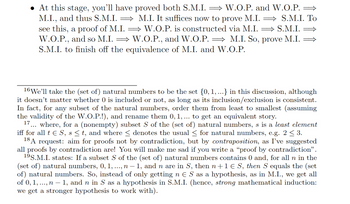 • At this stage, you'll have proved both S.M.I. ⇒ W.O.P. and W.O.P. ⇒
M.I., and thus S.M.I. ⇒ M.I. It suffices now to prove M.I. ⇒ S.M.I. To
see this, a proof of M.I.W.O.P. is constructed via M.I.
⇒S.M.I.
W.O.P., and so M.I.W.O.P., and W.O.P. = M.I. So, prove M.I.
S.M.I. to finish off the equivalence of M.I. and W.O.P.
16 We'll take the (set of) natural numbers to be the set {0, 1, ...} in this discussion, although
it doesn't matter whether 0 is included or not, as long as its inclusion/exclusion is consistent.
In fact, for any subset of the natural numbers, order them from least to smallest (assuming
the validity of the W.O.P.!), and rename them 0, 1, ... to get an equivalent story.
17 where, for a (nonempty) subset S of the (set of) natural numbers, s is a least element
iff for all t € S, s ≤ t, and where ≤ denotes the usual ≤ for natural numbers, e.g. 2 ≤ 3.
18 A request: aim for proofs not by contradiction, but by contraposition, as I've suggested
all proofs by contradiction are! You will make me sad if you write a "proof by contradiction”.
19S.M.I. states: If a subset S of the (set of) natural numbers contains 0 and, for all n in the
(set of) natural numbers, 0, 1, ..., n - 1, and n are in S, then n+1 € S, then S equals the (set
of) natural numbers. So, instead of only getting n € S as a hypothesis, as in M.I., we get all
of 0, 1,..., n - 1, and n in S as a hypothesis in S.M.I. (hence, strong mathematical induction:
we get a stronger hypothesis to work with).