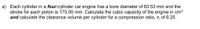 a) Each cylinder in a four-cylinder car engine has a bore diameter of 63.53 mm and the
stroke for each piston is 175.00 mm. Calculate the cubic capacity of the engine in cm3
and calculate the clearance volume per cylinder for a compression ratio, r, of 6.25.
