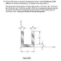 b) Figure Q2b shows a solid and homogeneous section, where (31.25 mm,
mm) are its centroid coordinates (x , ỹ) relative to the axes origin, 0.
41.54
The dimensions for the section in Figure Q2b are b1 = 15.75 mm , b2 = 15.75 mm,
b3 = 62.50 mm, di = 75.85 mm and d2 = 20.25 mm. Calculate the second moment
of area for the solid and homogeneous section shown in Figure Q2b about its
centroidal x-axis. Give your answer to two decimal places.
%3D
%3D
y
b1
b2
di
d2
b3
Figure Q2b
