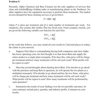 Problem 5:
Presently, Alpha Chemical and Beta Cleaners are the only suppliers of services that
clean and refurbish| large holding tanks at manufacturing plants in the Northeast. No
other suppliers have the equipment necessary to perform these treatments. The market
inverse demand for these cleaning services is given below.
P=800-80
where P is price per treatment and Q is total number of treatments per week. For
simplicity, also assume that neither firm has fixed costs. From company records, you
are given the following variable cost function for each firm:
In the work that follows, you may round all your results to 2 decimal places to reduce
the clutter in your answers.
a.
b.
TVC₁ = 30
TVC, =5Q
C.
Suppose Elon Must is contemplating buying both companies and since Alpha
has lower operating costs, his first thought is to shut down Beta and supply the
entire market as a single plant monopoly. If he does this, what price will he charge
per treatment and how many treatments will he sell each week? What profits will
he expect to earn?
Must has second thoughts about shutting down Beta. If he decides to go ahead
with the purchase and keep Beta in operation, he will operate the two plants as a
multiplant monopoly. If he decides to go ahead and buy the two firms, what price
will he charge per treatment and how many treatments will he sell each week?
What profits will he expect to earn? How many treatments will be performed by
each operation?
Summarize the results of your findings over the two possible outcomes. In
your summary include price, quantity, and industry profits. Comment on your
results.