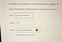 The hydrogen ion concentration in a solution is measured to be 7.84X10-5M.
Calculate the following: (See the note above on how to enter your answers.)
a) pH Type your answer here
b) pOH
9.30
c) [OH ]
Type your answer here
M
Please type your answer to submit
