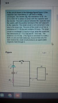 96
In the circuit shown in the following figure(Figure 1) the
capacitor has capacitance 21 uF and is initially
uncharged. The resistor Ro has resistance 120 An
emf of 86 0 V is added in series wilth Ihe capacitor and
the resistor. The emf is placed between the capacitor and
the switch, with the positive terminal of the emf adjacent
to the capacitor. The small circuit is not connected in any
way to the large one The wire of the small circuit has a
resistance of 1.10/m and contains 29 loops. The large
circuit is a rectangle 2.0 m by 4.0m, while the small one
has dimensions a = 13.0 cm and b= 18.0 cm. The
distance c is 60 cm (The figure is not drawn to scale)
Both circuits are held stationary Assume that only the
wire nearest the small circuit produces an appreciable
magnetic fiold through it.
Figure
1 of 1
Ro
ww
