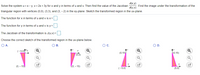 d(x,y)
Solve the system u =x- y, v= 2x + 3y for x and y in terms of u and v. Then find the value of the Jacobian
a(u,v)
Find the image under the transformation of the
triangular region with vertices (0,0), (3,3), and (3, - 2) in the xy-plane. Sketch the transformed region in the uv-plane.
The function for x in terms of u and v is x =
The function for y in terms of u and v is y =
The Jacobian of the transformation is J(u,v) =
Choose the correct sketch of the transformed region in the u-plane below.
O A.
OB.
Oc.
OD.
(-5,0 Yu
u
(0,15)
(0,15)
(5,0)
u
(0, – 15)
о, - 15)
(-5,0)
(5,0)
