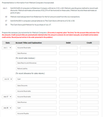 Presented below is information from Metlock Computers Incorporated.
July 1
10
Sold $19,600 of computers to Robertson Company with terms 3/15, n/60. Metlock uses the gross method to record cash
discounts. Metlock estimates allowances of $1,274 will be honored on these sales. (Metlock records these estimates at
point of sale.)
Metlock received payment from Robertson for the full amount owed from the July transactions.
17
Sold $196,000 in computers and peripherals to The Clark Store with terms of 2/10, n/30.
30
The Clark Store paid Metlock for its purchase of July 17.
Prepare the necessary journal entries for Metlock Computers. (If no entry is required, select "No Entry" for the account titles and enter O for
the amounts. Credit account titles are automatically indented when the amount is entered. Do not indent manually. List all debit entries before
credit entries. Record journal entries in the order presented in the problem.)
Date
July 1
Account Titles and Explanation
Accounts Receivable
July 10
Sales Revenue
(To record sales revenue.)
Sales Returns and Allowances
Refund Liability
(To record allowance for sales returns.)
Cash
July 17
Sales Discounts
Accounts Receivable
Accounts Receivable
Sales Revenue
July 30
Cash
Accounts Payable
Debit
Credit