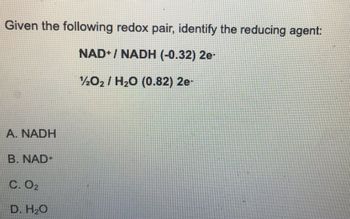 Given the following redox pair, identify the reducing agent:
NAD+/ NADH (-0.32) 2e-
202H2O (0.82) 2e-
A. NADH
B. NAD+
C. O₂
D. H₂O