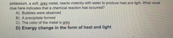 potassium, a soft, grey metal, reacts violently with water to produce heat and light. What visual
clue here indicates that a chemical reaction has occurred?
A) Bubbles were observed
B) A precipitate formed
C) The color of the metal is grey
D) Energy change in the form of heat and light