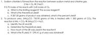 1. Sodium chloride is formed from the reaction between sodium metal and chlorine gas.
2 Na + Ck > 2 NaCI
If 5.70 moles of Na reacts with 3.40 moles of Cl2
a. Which is the limiting reagent? The excess reagent?
b. What is the theoretical yield?
c. If 287.50 grams of product was obtained, what is the percent yield?
2. To produce urea, (NH2)2CO, 750.90 grams of NH3 is treated with 1 300 grams of CO.. The
reaction is NH3 + CO2 > (NH2)2CO + H2O.
a. Identify the LR and ER.
b. Determine the theoretical yield.
c. How much of the ER was used in the reaction?
d. What is the % yield, if 1 290.41 g of urea was obtained?
