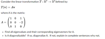 Consider the linear transformation T: R³ R³ defined by:
T(v) = Av
where A is the matrix:
1 0
1
00-2
0 1 0
A
Find all eigenvalues and their corresponding eigenvectors for A.
• Is A diagonalizable?
If so, diagonalize A. If not, explain in complete sentences why not.