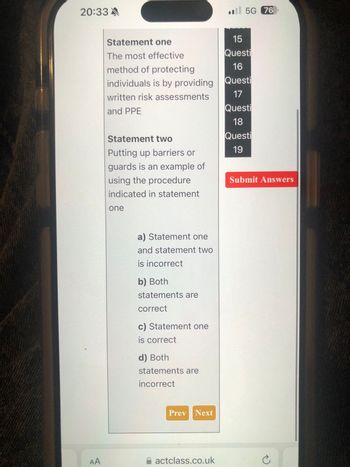 20:33 A
5G 76
Statement one
The most effective
method of protecting
15
Questi
16
individuals is by providing Questi
written risk assessments
and PPE
Statement two
Putting up barriers or
guards is an example of
using the procedure
indicated in statement
one
a) Statement one
and statement two
is incorrect
b) Both
statements are
correct
c) Statement one
is correct
d) Both
statements are
incorrect
Prev Next
AA
actclass.co.uk
17
Questi
18
Questi
19
Submit Answers