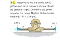 **Problem 5-92**: Water flows into the pump at a rate of 600 gallons per minute (gal/min) with an initial pressure of 4 psi. Upon exiting the pump, the pressure increases to 18 psi. Your task is to determine the power output of the pump, neglecting any friction losses. Note the conversion factor: 1 cubic foot (ft³) equals 7.48 gallons.

**Diagram Explanation**:
- The diagram shows a pump with water flowing in from the left side and exiting from the right side.
- The inlet pipe labeled "A" has a diameter corresponding to a height of 0.75 feet.
- The outlet pipe labeled "B" has a diameter corresponding to a height of 0.5 feet.
- The water is depicted with arrows to indicate the flow direction through the pump system.