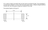 **Text and Diagram Transcription for Educational Use**

**Problem:**

To forge a pure gold ring, you first need to determine the amount of gold required. The ring is designed as a simple band formed into a circle. The dimensions provided are essential to calculate the mass of gold needed using the Pappus-Guldinus Theorem #2.

- **Density of Gold:** 19.3 g/cm³

**Diagram Details:**

The diagram represents a rectangular strip that will be shaped into a ring.

- **Dimensions:**
  - Length of the strip: 2 cm
  - Width of the strip: 1 cm
  - Thickness of the strip: 0.5 cm

The strip will be wrapped to form a circular band. The Pappus-Guldinus Theorem #2 can be applied to determine the volume of the resulting solid of revolution, which in turn can be used to find the mass of the gold ring.

**Objective:**

Calculate the mass of the gold required to create the ring using the provided dimensions and the density of gold.

---

This transcription helps to visualize and understand the problem, making it suitable for educational purposes on a website.