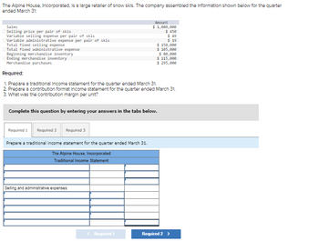 The Alpine House, Incorporated, is a large retailer of snow skis. The company assembled the information shown below for the quarter
ended March 31:
Sales
Selling price per pair of skis
Variable selling expense per pair of skis
Variable administrative expense per pair of skis
Total fixed selling expense
Total fixed administrative expense
Beginning merchandise inventory
Ending merchandise inventory
Merchandise purchases
Required 1 Required 2
Required 3
Required:
1. Prepare a traditional Income statement for the quarter ended March 31.
2. Prepare a contribution format Income statement for the quarter ended March 31.
3. What was the contribution margin per unit?
Complete this question by entering your answers in the tabs below.
Prepare a traditional income statement for the quarter ended March 31.
The Alpine House, Incorporated
Traditional Income Statement
Amount
$ 1,080,000
$ 450
Selling and administrative expenses:
< Required 1
$ 49
$ 19
$ 150,000
$ 105,000
$ 80,000
$ 115,000
$ 295,000
Required 2 >
||