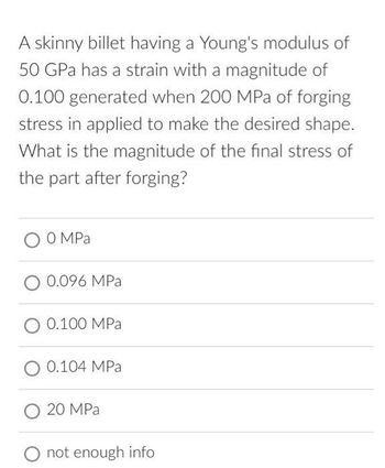 A skinny billet having a Young's modulus of
50 GPa has a strain with a magnitude of
0.100 generated when 200 MPa of forging
stress in applied to make the desired shape.
What is the magnitude of the final stress of
the part after forging?
0 MPa
0.096 MPa
0.100 MPa
0.104 MPa
20 MPa
not enough info