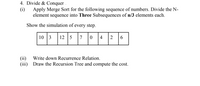 4. Divide & Conquer .
(i)
Apply Merge Sort for the following sequence of numbers. Divide the N-
element sequence into Three Subsequences of n/3 elements each.
Show the simulation of every step.
10 3
12
5
7
4
6
(ii)
Write down Recurrence Relation.
(iii)
Draw the Recursion Tree and compute the cost.
