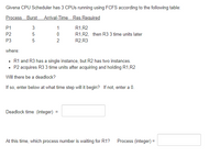 Givena CPU Scheduler has 3 CPUS running using FCFS according to the following table:
Process Burst Arrival-Time Res Required
P1
3
1
R1,R2
P2
5
R1,R2, then R3 3 time units later
R2,R3
P3
5
where:
• R1 and R3 has a single instance, but R2 has two instances.
• P2 acquires R3 3 time units after acquiring and holding R1,R2
Will there be a deadlock?
If so, enter below at what time step will it begin? If not, enter a 0.
Deadlock time (integer) :
At this time, which process number is waiting for R1?
Process (integer) =
