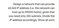 Design a network that can provide
65,563 IP address (i.e. the network can
host up to 59000 hosts), given that
you need only 255 subnets. Divide the
IP address accordingly. Show all work
