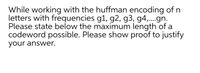 While working with the huffman encoding of n
letters with frequencies g1, g2, g3, g4,.gn.
Please state below the maximum length of a
codeword possible. Please show proof to justify
your answer.
