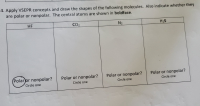 Apply VSEPR concepts and draw the shapes of the following molecules. Also indicate whether they
are polar or nonpolar. The central atoms are shown in boldface.
HF
CO2
N2
H2S
Polar or nonpolar?
Polar or nonpolar?
Polar or nonpolar?
Polar or nonpolar?
Circle one
Circle one
Circle one
Circle one
