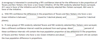 A newsgroup is interested in constructing a 95% confidence interval for the difference in the proportions of
Texans and New Yorkers who favor a new Green initiative. Of the 594 randomly selected Texans surveyed,
411 were in favor of the initiative and of the 542 randomly selected New Yorkers surveyed, 464 were in
favor of the initiative.
a. With 95% confidence the difference in the proportions of Texans and New Yorkers who favor a new
(round to 3 decimal
Green initiative is between
(round to 3 decimal places) and
places).
b. If many groups of 594 randomly selected Texans and 542 randomly selected New Yorkers were surveyed,
then a different confidence interval would be produced from each group. About
percent of
these confidence intervals will contain the true population proportion of the difference in the proportions
of Texans and New Yorkers who favor a new Green initiative and about
percent will not contain
the true population difference in proportions.