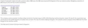 Caspion Corporation makes and sells a product called a Miniwarp. One Miniwarp requires 8.5 kilograms of the raw material Jurislon. Budgeted production of
Miniwarps for the next five months is as follows:
August
24,100 units
September 22,800 units
October
24,200 units
November
25,400 units
December
25,100 units
The company wants to maintain monthly ending inventories of Jurislon equal to 25% of the following month's production needs. On July 31, this requirement was
not met since only 12,300 kilograms of Jurislon were on hand. The cost of Jurislon is $22 per kilogram. The company wants to prepare a Direct Materials Purchase
Budget for the next five months.
The total cost of Jurislon to be purchased in August is: