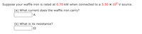 Suppose your waffle iron is rated at 0.70 kW when connected to a 3.30 x 102v source.
(a) What current does the waffle iron carry?
A
(b) What is its resistance?
Ω
