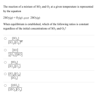 The reaction of a mixture of SO2 and O2 at a given temperature is represented
by the equation
2SO2(g) + O2(g) = 2S03(g)
When equilibrium is established, which of the following ratios is constant
regardless of the initial concentrations of SO2 and O2?
[SO,]
[SO, J[O, 1"
[so]
HO:][NO]
[SO3]
[SO, J[O,]
O [SO, J[0,]
[SO,]
[2S0,]
[2SO, J[O,]
