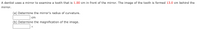 A dentist uses a mirror to examine a tooth that is 1.00 cm in front of the mirror. The image of the tooth is formed 13.0 cm behind the
mirror.
(a) Determine the mirror's radius of curvature.
cm
(b) Determine the magnification of the image.
