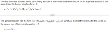 Find the first three nonzero terms, or as many as exist, in the series expansion about x = 0 for a general solution to the
given linear third-order equation for x > 0.
4x³y + 10x²y" + 2(x+x²)y' + 2xy =0
The general solution has the form y(x) = C₁V₁ (X) + C₂Y₂ (X) + C3Y3 (X). What are the first three terms for the series for
the largest root of the indicial equation r₁?