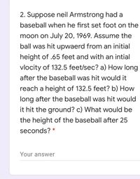 2. Suppose neil Armstrong had a
baseball when he first set foot on the
moon on July 20, 1969. Assume the
ball was hit upwaerd from an initial
height of .65 feet and with an intial
vlocity of 132.5 feet/sec? a) How long
after the baseball was hit would it
reach a height of 132.5 feet? b) How
long after the baseball was hit would
it hit the ground? c) What would be
the height of the baseball after 25
seconds? *
Your answer
