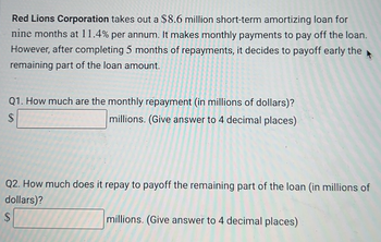 Red Lions Corporation takes out a $8.6 million short-term amortizing loan for
nine months at 11.4% per annum. It makes monthly payments to pay off the loan.
However, after completing 5 months of repayments, it decides to payoff early the
remaining part of the loan amount.
Q1. How much are the monthly repayment (in millions of dollars)?
millions. (Give answer to 4 decimal places)
$
Q2. How much does it repay to payoff the remaining part of the loan (in millions of
dollars)?
$
millions. (Give answer to 4 decimal places)