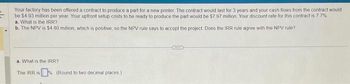 =
Your factory has been offered a contract to produce a part for a new printer. The contract would last for 3 years and your cash flows from the contract would
be $4.93 million per year Your upfront setup costs to be ready to produce the part would be $7.97 million Your discount rate for this contract is 7.7%
a. What is the IRR?
b. The NPV is $4.80 million, which is positive, so the NPV rule says to accept the project. Does the IRR rule agree with the NPV rule?
a. What is the IRR?
The IRR is (Round to two decimal places)