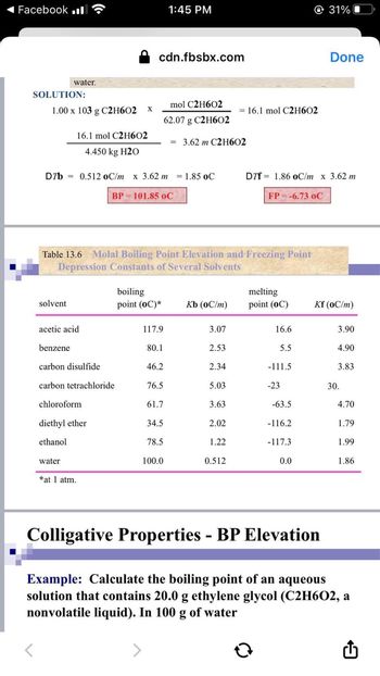 Facebook l
SOLUTION:
water.
1.00 x 103 g C2H602 X
solvent
16.1 mol C2H602
4.450 kg H20
D7b 0.512 oC/m x 3.62 m = 1.85 oC
BP = 101.85 oC
acetic acid
benzene
carbon disulfide
carbon tetrachloride
chloroform
water
Table 13.6 Molal Boiling Point Elevation and Freezing Point
Depression Constants of Several Solvents
diethyl ether
ethanol
*at 1 atm.
cdn.fbsbx.com
boiling
point (OC)*
mol C2H602
62.07 g C2H602
= 3.62 m C2H602
117.9
80.1
46.2
1:45 PM
76.5
61.7
34.5
78.5
100.0
Kb (oC/m)
3.07
2.53
2.34
5.03
3.63
2.02
1.22
= 16.1 mol C2H602
0.512
DTf 1.86 oC/m x 3.62 m
FP = -6.73 OC
melting
point (OC)
16.6
5.5
-111.5
-23
-63.5
-116.2
-117.3
31%
0.0
Done
Kf (oC/m)
3.90
4.90
3.83
30.
4.70
1.79
1.99
1.86
Colligative Properties - BP Elevation
Example: Calculate the boiling point of an aqueous
solution that contains 20.0 g ethylene glycol (C2H6O2, a
nonvolatile liquid). In 100 g of water