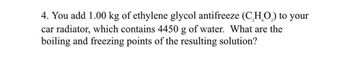 4. You add 1.00 kg of ethylene glycol antifreeze (C₂H₂O₂) to your
car radiator, which contains 4450 g of water. What are the
boiling and freezing points of the resulting solution?