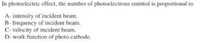 In photoclectric effect, the number of photoclectrons emitted is proportional to
A- intensity of incident beam.
B- frequency of incident beam.
C- velocity of incident beam.
D- work function of photo cathode.
