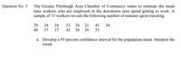 Question No. 5 The Greater Pittsburgh Area Chamber of Commerce wants to estimate the mean
time workers who are employed in the downtown area spend getting to work. A
sample of 15 workers reveals the following number of minutes spent traveling.
29 38
40 37
38 33 38 21 45
42 30 29 35
34
37
a. Develop a 95 percent confidence interval for the population mean. Interpret the
result.
