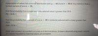 A population of values has a norma distribution with u = 68.3 and o = 80.6. You intend to draw a
random sample of size n =
26.
Find the probability that a single randomly selected value is greater than 50.9.
P(X> 50.9) =
Find the probability that a sample of size n = 26 is randomly selected with a mean greater than
50.9.
P(M> 50.9) =
Enter your answers as numbers accurate to 4 decimal places. Answers obtained using exact z-scores
or z-scores rounded to 3 decimal places are accepted.
