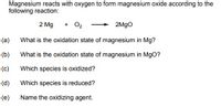 Magnesium reacts with oxygen to form magnesium oxide according to the
following reaction:
2 Mg
+ O2
2M9O
(a)
What is the oxidation state of magnesium in Mg?
(b)
What is the oxidation state of magnesium in MgO?
(c)
Which species is oxidized?
(d)
Which species is reduced?
(e)
Name the oxidizing agent.
