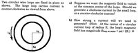 Two circular wire loops are fixed in place as
shown.
counter-clockwise as viewed from above.
a) Suppose we want the magnetic field to vanish
at the common center of the loops. Should we
generate a clockwise current in the small loop,
or a counter-clockwise current?
The large loop carries current io
b) How strong a
generate? (Hint: At the center of a circular
current loop of radius R, the loop's magnetic
field has magnitude Bloop, at center = poi / 2R.) *
current will
we need to
4a
6a
