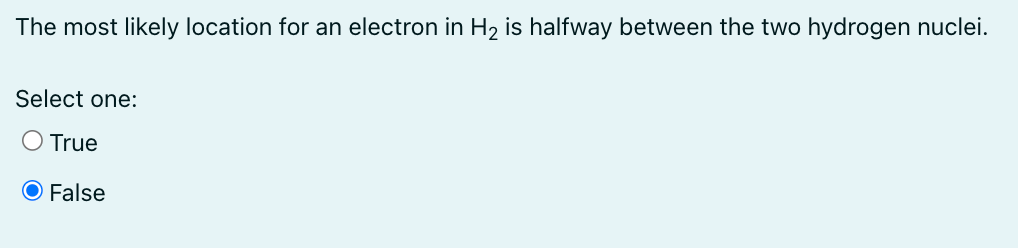 The most likely location for an electron in H₂ is halfway between the two hydrogen nuclei.
Select one:
O True
O False