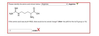 Please identify the amino acid shown below: Arginine
NH
H₂N
NH₂
-1
OH
If this amino acid was at pH=11.0, what would be its overall charge? (Hint= the pKA for the its R-group is 10)
Arginine
-0.500X