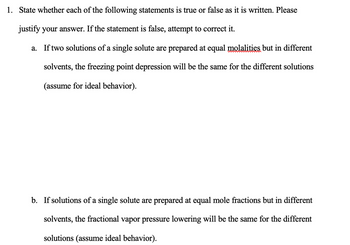 1. State whether each of the following statements is true or false as it is written. Please justify your answer. If the statement is false, attempt to correct it.

a. If two solutions of a single solute are prepared at equal molalities but in different solvents, the freezing point depression will be the same for the different solutions (assume for ideal behavior).

b. If solutions of a single solute are prepared at equal mole fractions but in different solvents, the fractional vapor pressure lowering will be the same for the different solutions (assume ideal behavior).