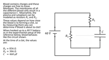 Blood contains charges and these
charges are free to move.
Moreover, The membranes of all
the different blood cells result in a
capacitance C. Meanwhile, the
plasma and cytoplasm can be
modeled as resistors R₁ and R₂.
These values depend on how close
the blood is to forming a clot, so
by measuring them you can
determine if blood is about to clot!
When hooked up to a 40 V battery
as in the experimental setup of the
reference below, blood behaves
like the circuit shown.
At the time of a clot, the values
are:
R₁ = 836 Ω
R₂ = 306 Ω
C = 460 µF
40 V
Ţ
R2
m
R₁
C