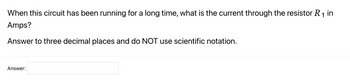 When this circuit has been running for a long time, what is the current through the resistor R₁ in
Amps?
Answer to three decimal places and do NOT use scientific notation.
Answer: